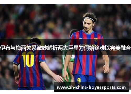 伊布与梅西关系微妙解析两大巨星为何始终难以完美融合 伊布与梅西关系微妙解析两大巨星为何始终难以完美融合