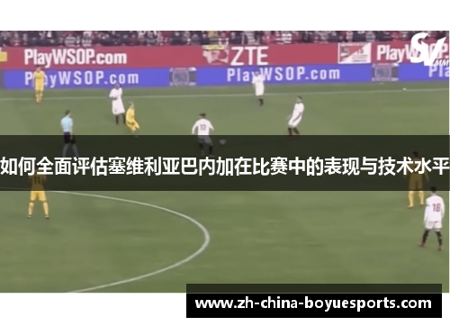 如何全面评估塞维利亚巴内加在比赛中的表现与技术水平 如何全面评估塞维利亚巴内加在比赛中的表现与技术水平
