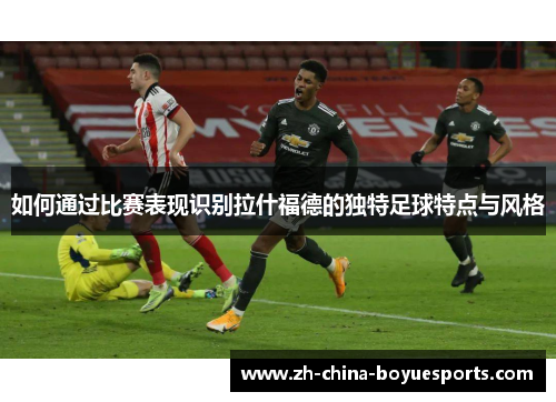 如何通过比赛表现识别拉什福德的独特足球特点与风格