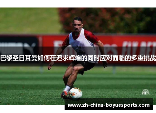 巴黎圣日耳曼如何在追求辉煌的同时应对面临的多重挑战 巴黎圣日耳曼如何在追求辉煌的同时应对面临的多重挑战