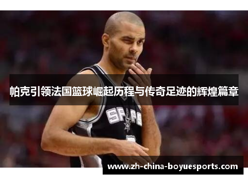 帕克引领法国篮球崛起历程与传奇足迹的辉煌篇章 帕克引领法国篮球崛起历程与传奇足迹的辉煌篇章