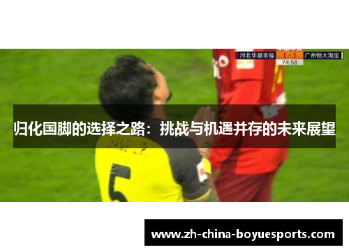 归化国脚的选择之路:挑战与机遇并存的未来展望 归化国脚的选择之路:挑战与机遇并存的未来展望