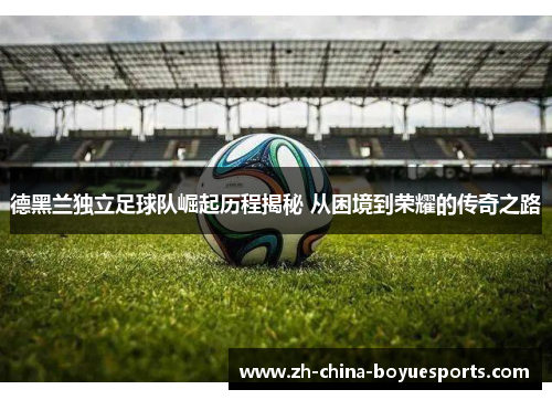 德黑兰独立足球队崛起历程揭秘 从困境到荣耀的传奇之路 德黑兰独立足球队崛起历程揭秘 从困境到荣耀的传奇之路