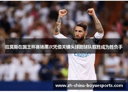 拉莫斯在国王杯赛场屡次凭借关键头球助球队取胜成为胜负手 拉莫斯在国王杯赛场屡次凭借关键头球助球队取胜成为胜负手