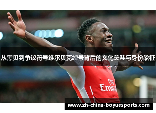 从黑贝到争议符号维尔贝克绰号背后的文化意味与身份象征 从黑贝到争议符号维尔贝克绰号背后的文化意味与身份象征