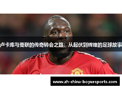 卢卡库与曼联的传奇转会之路:从起伏到辉煌的足球故事 卢卡库与曼联的传奇转会之路:从起伏到辉煌的足球故事