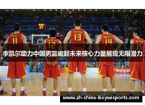 李凯尔助力中国男篮崛起未来核心力量展现无限潜力