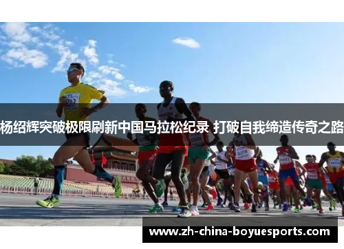 杨绍辉突破极限刷新中国马拉松纪录 打破自我缔造传奇之路