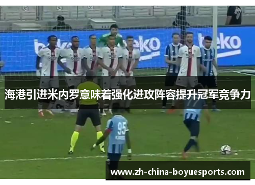 海港引进米内罗意味着强化进攻阵容提升冠军竞争力