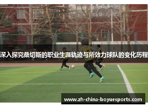 深入探究桑切斯的职业生涯轨迹与所效力球队的变化历程