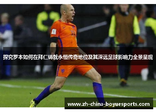 探究罗本如何在拜仁铸就永恒传奇地位及其深远足球影响力全景呈现