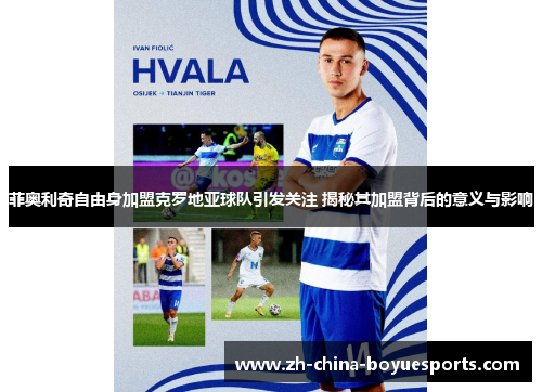 菲奥利奇自由身加盟克罗地亚球队引发关注 揭秘其加盟背后的意义与影响