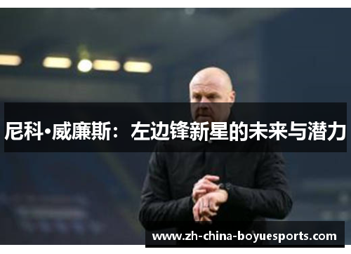 尼科·威廉斯:左边锋新星的未来与潜力 尼科·威廉斯:左边锋新星的未来与潜力