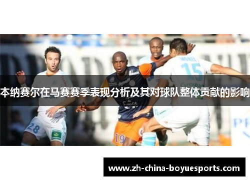 本纳赛尔在马赛赛季表现分析及其对球队整体贡献的影响