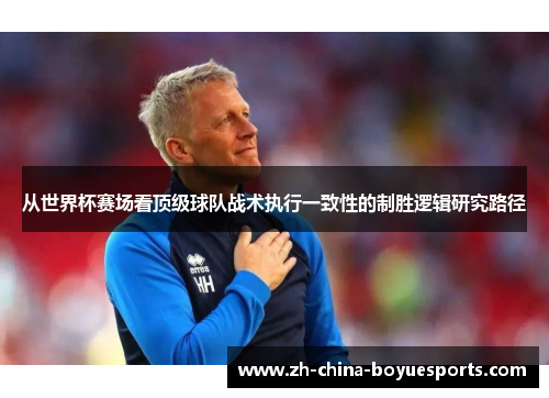 从世界杯赛场看顶级球队战术执行一致性的制胜逻辑研究路径 从世界杯赛场看顶级球队战术执行一致性的制胜逻辑研究路径