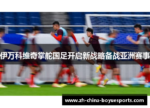 伊万科维奇掌舵国足开启新战略备战亚洲赛事 伊万科维奇掌舵国足开启新战略备战亚洲赛事