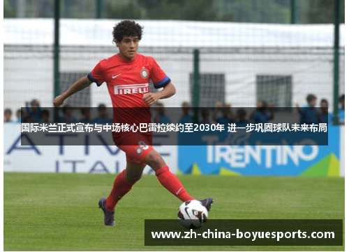国际米兰正式宣布与中场核心巴雷拉续约至2030年 进一步巩固球队未来布局 国际米兰正式宣布与中场核心巴雷拉续约至2030年 进一步巩固球队未来布局