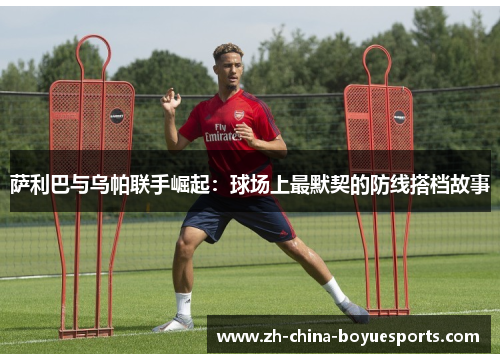 萨利巴与乌帕联手崛起:球场上最默契的防线搭档故事 萨利巴与乌帕联手崛起:球场上最默契的防线搭档故事