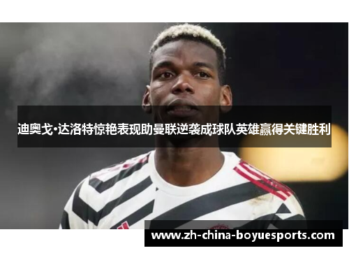 迪奥戈·达洛特惊艳表现助曼联逆袭成球队英雄赢得关键胜利