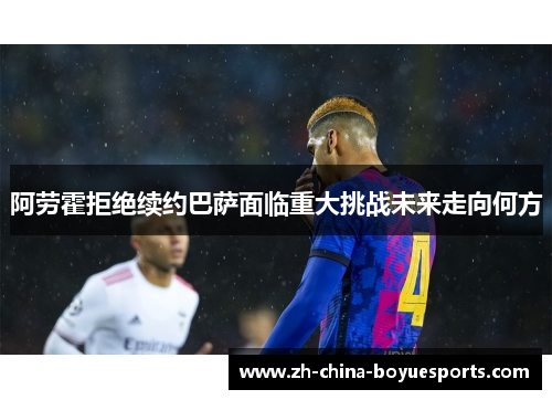 阿劳霍拒绝续约巴萨面临重大挑战未来走向何方 阿劳霍拒绝续约巴萨面临重大挑战未来走向何方