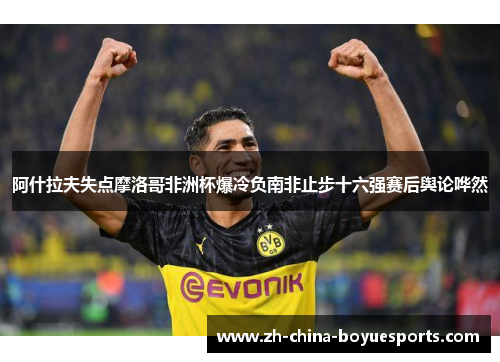 阿什拉夫失点摩洛哥非洲杯爆冷负南非止步十六强赛后舆论哗然 阿什拉夫失点摩洛哥非洲杯爆冷负南非止步十六强赛后舆论哗然