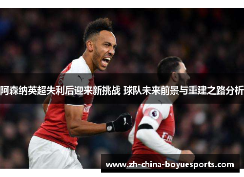 阿森纳英超失利后迎来新挑战 球队未来前景与重建之路分析 阿森纳英超失利后迎来新挑战 球队未来前景与重建之路分析